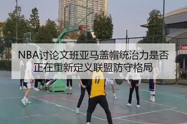 NBA讨论文班亚马盖帽统治力是否正在重新定义联盟防守格局