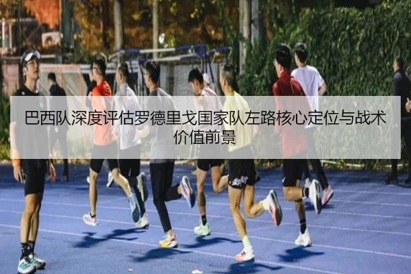 巴西队深度评估罗德里戈国家队左路核心定位与战术价值前景