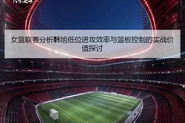 女篮联赛分析韩旭低位进攻效率与篮板控制的实战价值探讨